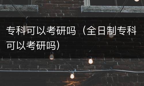 专科可以考研吗（全日制专科可以考研吗）
