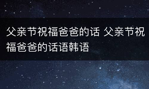 父亲节祝福爸爸的话 父亲节祝福爸爸的话语韩语