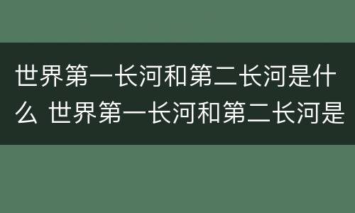世界第一长河和第二长河是什么 世界第一长河和第二长河是什么河醒悟