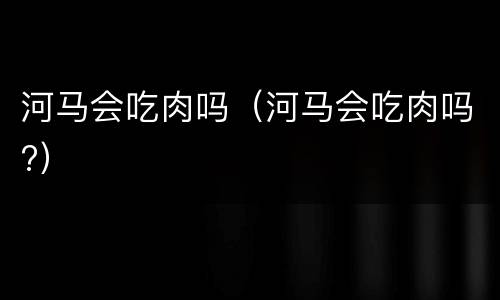 河马会吃肉吗（河马会吃肉吗?）