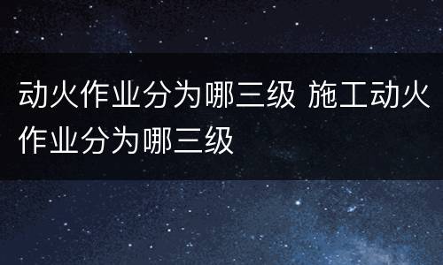 动火作业分为哪三级 施工动火作业分为哪三级