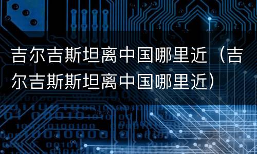 吉尔吉斯坦离中国哪里近（吉尔吉斯斯坦离中国哪里近）