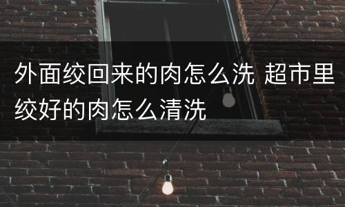 外面绞回来的肉怎么洗 超市里绞好的肉怎么清洗
