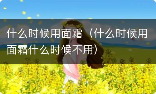 什么时候用面霜（什么时候用面霜什么时候不用）