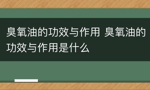 臭氧油的功效与作用 臭氧油的功效与作用是什么
