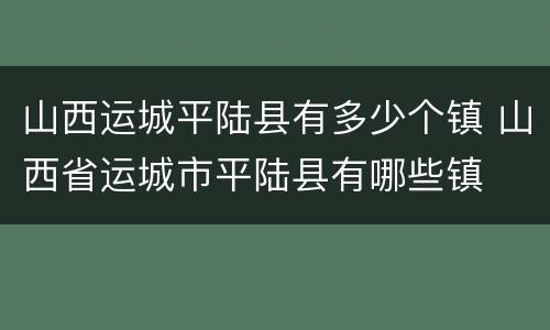 山西运城平陆县有多少个镇 山西省运城市平陆县有哪些镇