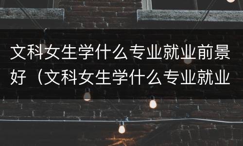 文科女生学什么专业就业前景好（文科女生学什么专业就业前景好专科）