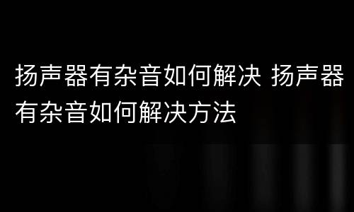 扬声器有杂音如何解决 扬声器有杂音如何解决方法