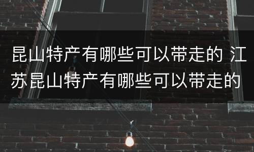 昆山特产有哪些可以带走的 江苏昆山特产有哪些可以带走的