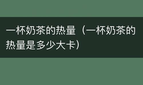 一杯奶茶的热量（一杯奶茶的热量是多少大卡）