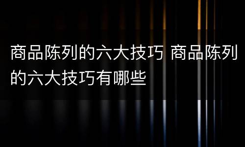 商品陈列的六大技巧 商品陈列的六大技巧有哪些