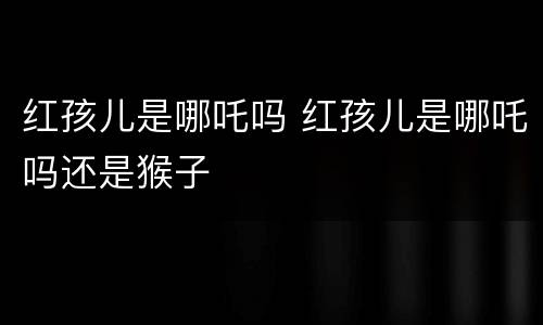 红孩儿是哪吒吗 红孩儿是哪吒吗还是猴子