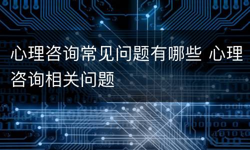 心理咨询常见问题有哪些 心理咨询相关问题