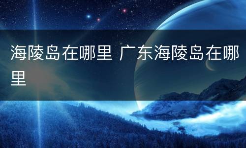 海陵岛在哪里 广东海陵岛在哪里