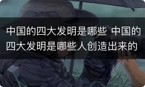 中国的四大发明是哪些 中国的四大发明是哪些人创造出来的