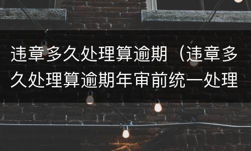 违章多久处理算逾期（违章多久处理算逾期年审前统一处理可以吗）