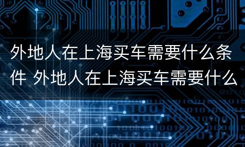 外地人在上海买车需要什么条件 外地人在上海买车需要什么条件具备