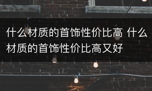 什么材质的首饰性价比高 什么材质的首饰性价比高又好