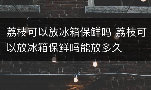 荔枝可以放冰箱保鲜吗 荔枝可以放冰箱保鲜吗能放多久