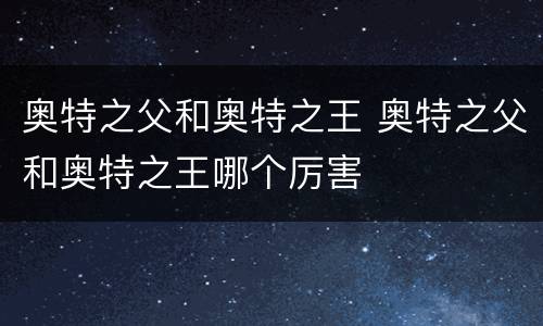 奥特之父和奥特之王 奥特之父和奥特之王哪个厉害