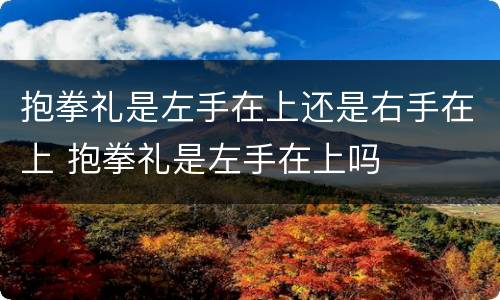 抱拳礼是左手在上还是右手在上 抱拳礼是左手在上吗