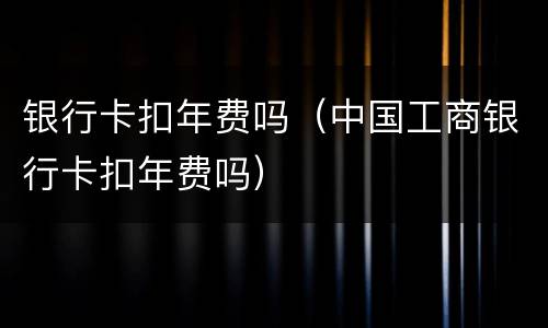 银行卡扣年费吗（中国工商银行卡扣年费吗）