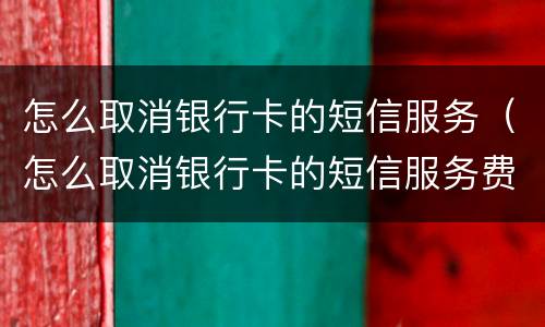 怎么取消银行卡的短信服务（怎么取消银行卡的短信服务费）