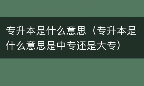 专升本是什么意思（专升本是什么意思是中专还是大专）