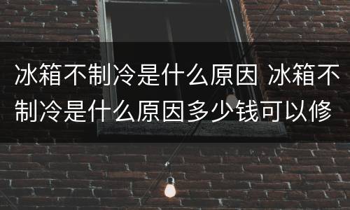 冰箱不制冷是什么原因 冰箱不制冷是什么原因多少钱可以修