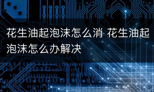 花生油起泡沫怎么消 花生油起泡沫怎么办解决