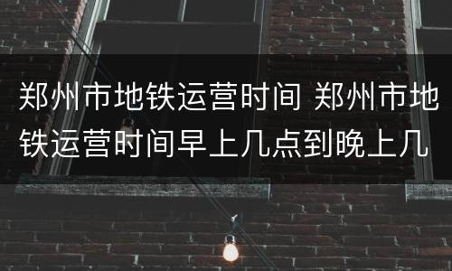 郑州市地铁运营时间 郑州市地铁运营时间早上几点到晚上几点