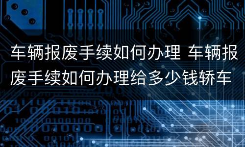 车辆报废手续如何办理 车辆报废手续如何办理给多少钱轿车