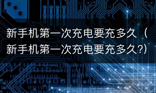 新手机第一次充电要充多久（新手机第一次充电要充多久?）