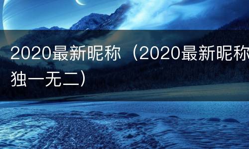 2020最新昵称（2020最新昵称独一无二）