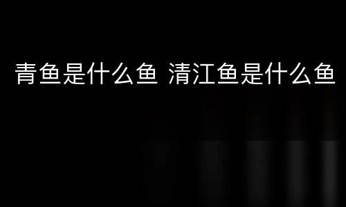青鱼是什么鱼 清江鱼是什么鱼