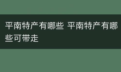 平南特产有哪些 平南特产有哪些可带走