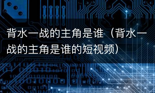 背水一战的主角是谁（背水一战的主角是谁的短视频）