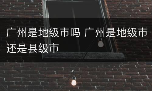 广州是地级市吗 广州是地级市还是县级市