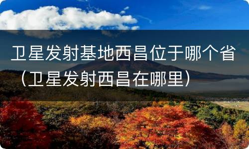 卫星发射基地西昌位于哪个省（卫星发射西昌在哪里）