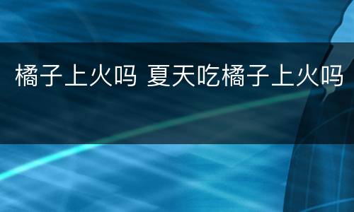 橘子上火吗 夏天吃橘子上火吗