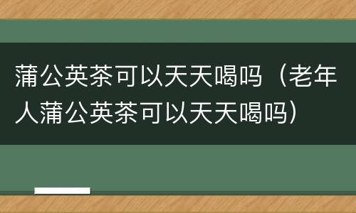 蒲公英茶可以天天喝吗（老年人蒲公英茶可以天天喝吗）