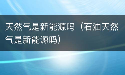 天然气是新能源吗（石油天然气是新能源吗）