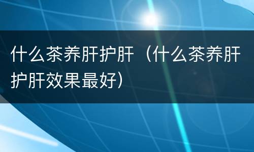 什么茶养肝护肝（什么茶养肝护肝效果最好）