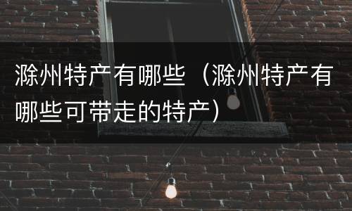 滁州特产有哪些（滁州特产有哪些可带走的特产）