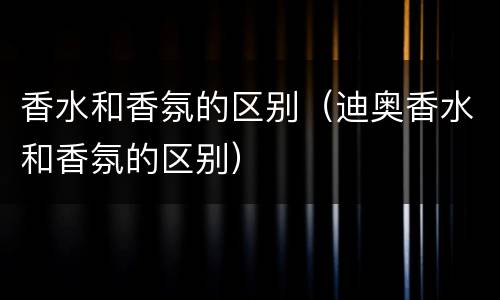 香水和香氛的区别（迪奥香水和香氛的区别）