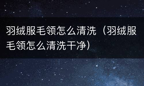 羽绒服毛领怎么清洗（羽绒服毛领怎么清洗干净）