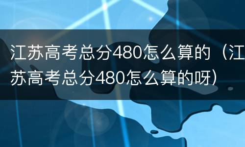 江苏高考总分480怎么算的（江苏高考总分480怎么算的呀）