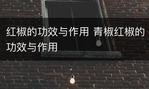 红椒的功效与作用 青椒红椒的功效与作用