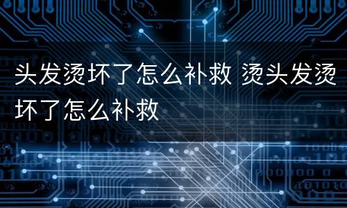 头发烫坏了怎么补救 烫头发烫坏了怎么补救