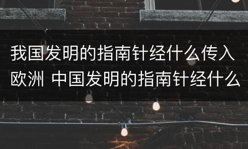 我国发明的指南针经什么传入欧洲 中国发明的指南针经什么人传入欧洲